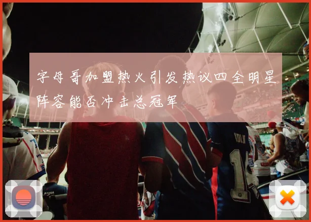 字母哥加盟热火引发热议四全明星阵容能否冲击总冠军