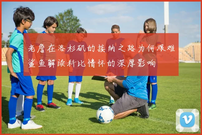 老詹在洛杉矶的接纳之路为何艰难鲨鱼解读科比情怀的深厚影响