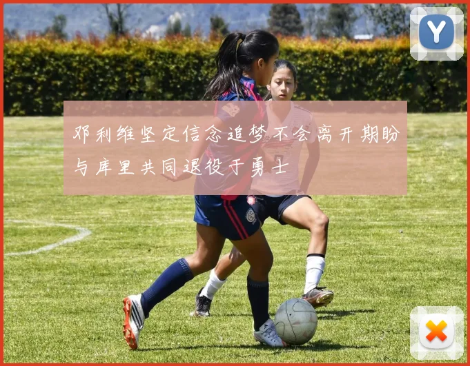 邓利维坚定信念追梦不会离开期盼与库里共同退役于勇士