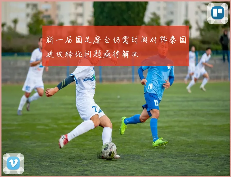 新一届国足磨合仍需时间对阵泰国进攻转化问题亟待解决