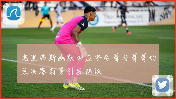 老里弗斯幽默回应字母哥与哥哥的总决赛前景引发热议