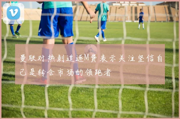 曼联对热刺追逐M费表示关注坚信自己是转会市场的领跑者