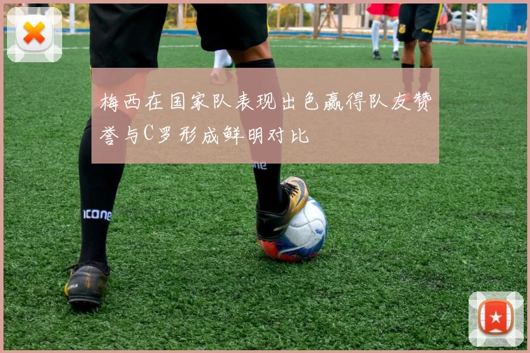 梅西在国家队表现出色赢得队友赞誉与C罗形成鲜明对比