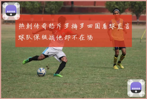 热刺传奇怒斥罗梅罗回国看球直言球队保级战他却不在场
