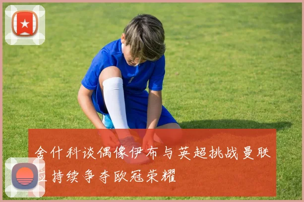 舍什科谈偶像伊布与英超挑战曼联应持续争夺欧冠荣耀