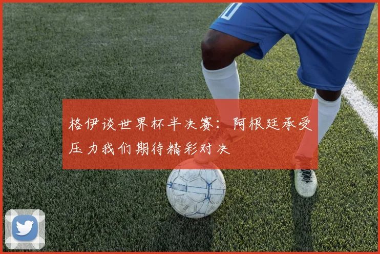 格伊谈世界杯半决赛：阿根廷承受压力我们期待精彩对决