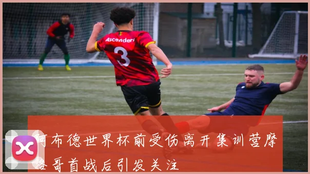 阿布德世界杯前受伤离开集训营摩洛哥首战后引发关注