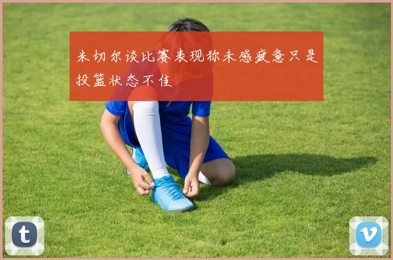 米切尔谈比赛表现称未感疲惫只是投篮状态不佳