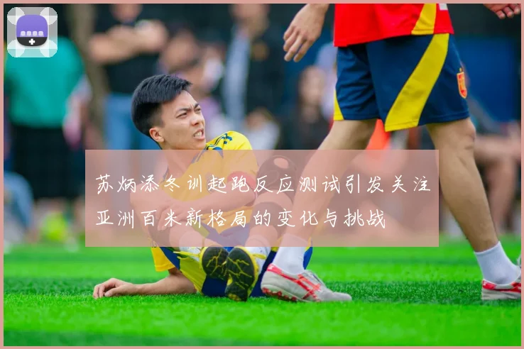 苏炳添冬训起跑反应测试引发关注亚洲百米新格局的变化与挑战