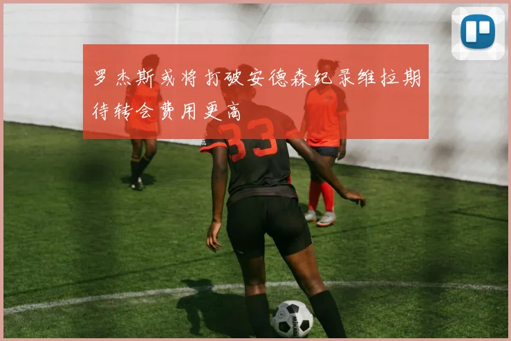 罗杰斯或将打破安德森纪录维拉期待转会费用更高
