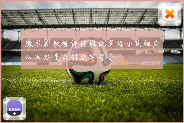 魔术新教练评估班凯罗与小瓦组合以决定是否引进字母哥