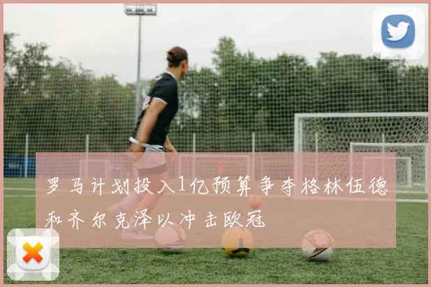 罗马计划投入1亿预算争夺格林伍德和齐尔克泽以冲击欧冠