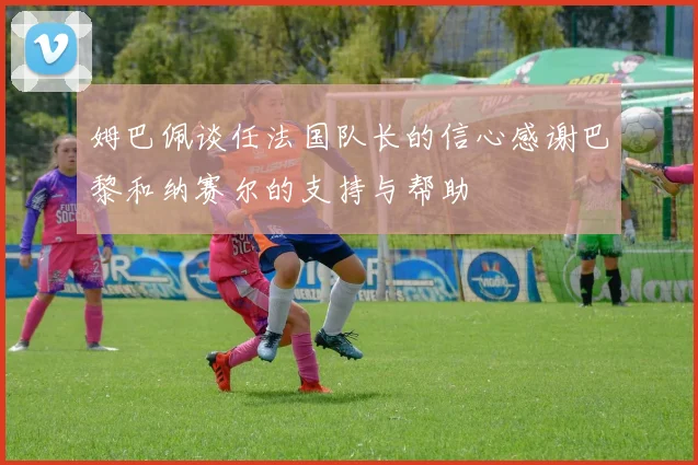 姆巴佩谈任法国队长的信心感谢巴黎和纳赛尔的支持与帮助