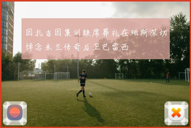 因扎吉因集训缺席葬礼在珀斯深切悼念米兰传奇后卫巴雷西