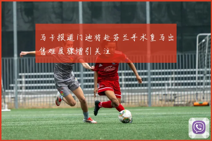 马卡报道门迪将赴芬兰手术皇马出售难度骤增引关注