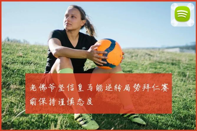 老佛爷坚信皇马能逆转局势拜仁赛前保持谨慎态度