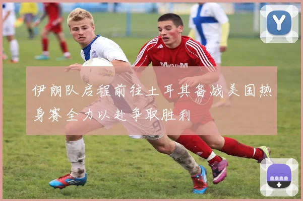 伊朗队启程前往土耳其备战美国热身赛全力以赴争取胜利