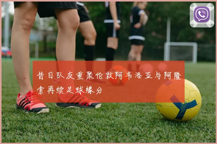 昔日队友重聚伦敦阿韦洛亚与阿隆索再续足球缘分