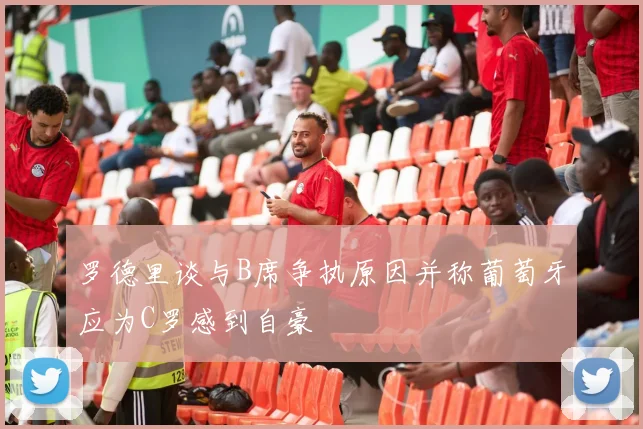 罗德里谈与B席争执原因并称葡萄牙应为C罗感到自豪