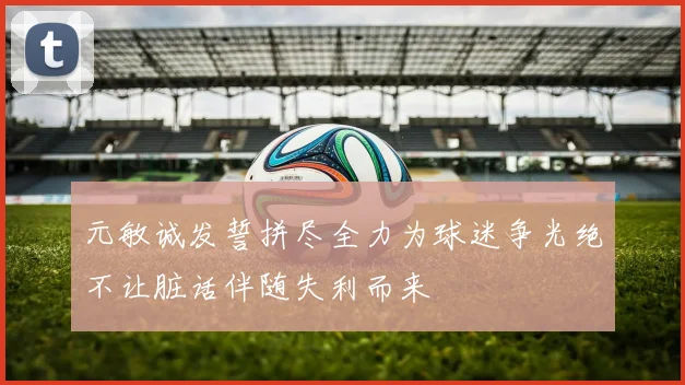 元敏诚发誓拼尽全力为球迷争光绝不让脏话伴随失利而来