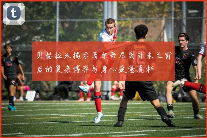 贝赫拉米揭示马尔蒂尼离开米兰背后的复杂博弈与身心疲惫真相