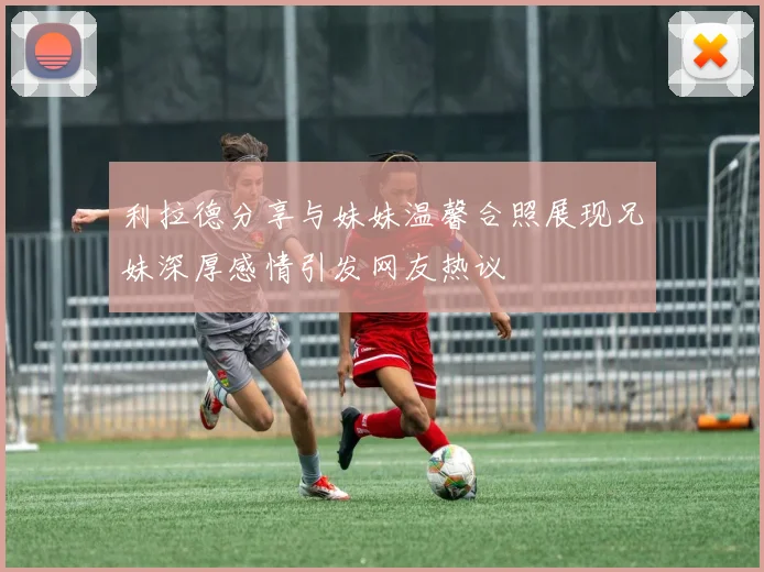 利拉德分享与妹妹温馨合照展现兄妹深厚感情引发网友热议